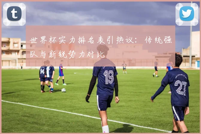 世界杯实力排名表引热议：传统强队与新锐势力对比